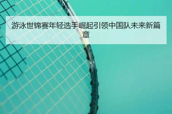 游泳世锦赛年轻选手崛起引领中国队未来新篇章